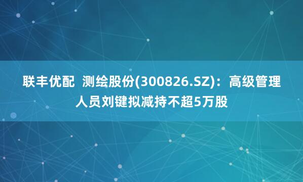 联丰优配  测绘股份(300826.SZ)：高级管理人员刘键拟减持不超5万股