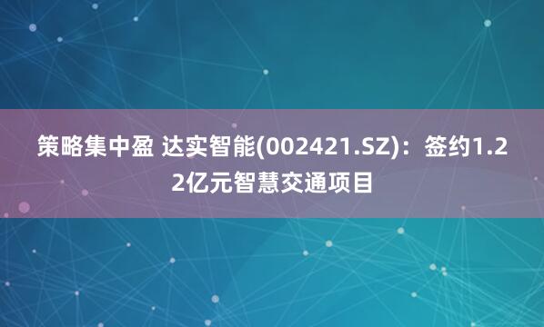 策略集中盈 达实智能(002421.SZ)：签约1.22亿元智慧交通项目