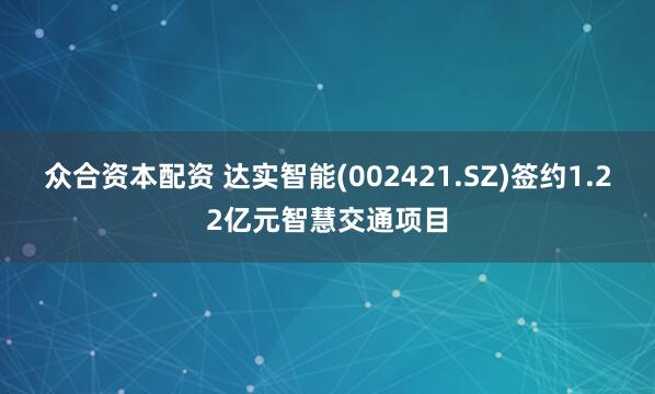 众合资本配资 达实智能(002421.SZ)签约1.22亿元智慧交通项目