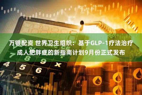 万银配资 世界卫生组织：基于GLP-1疗法治疗成人肥胖症的新指南计划9月份正式发布