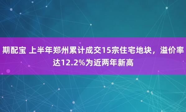 期配宝 上半年郑州累计成交15宗住宅地块，溢价率达12.2%为近两年新高