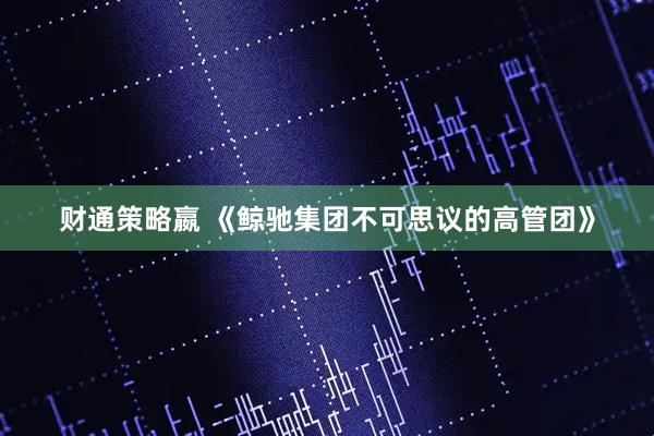 财通策略嬴 《鲸驰集团不可思议的高管团》