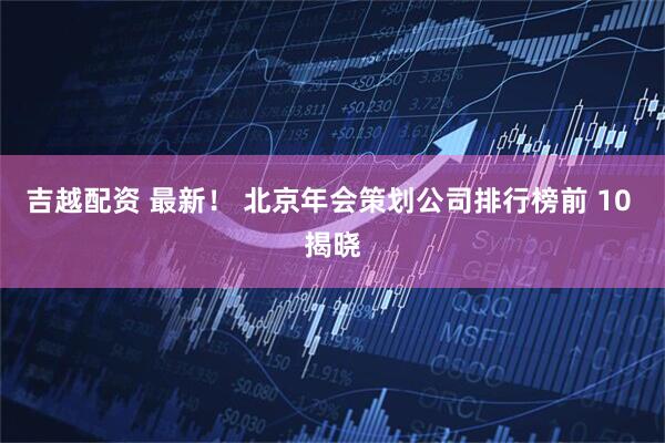 吉越配资 最新！ 北京年会策划公司排行榜前 10 揭晓