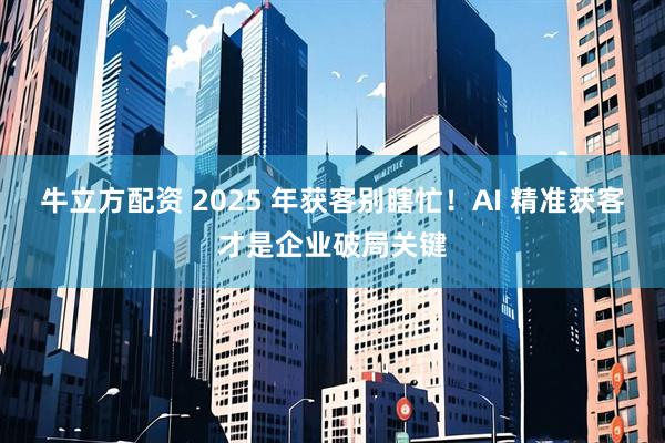 牛立方配资 2025 年获客别瞎忙！AI 精准获客才是企业破局关键