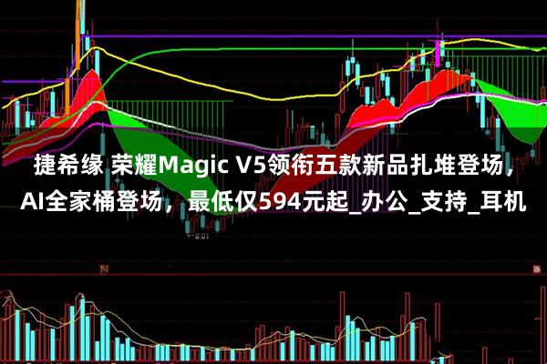捷希缘 荣耀Magic V5领衔五款新品扎堆登场，AI全家桶登场，最低仅594元起_办公_支持_耳机