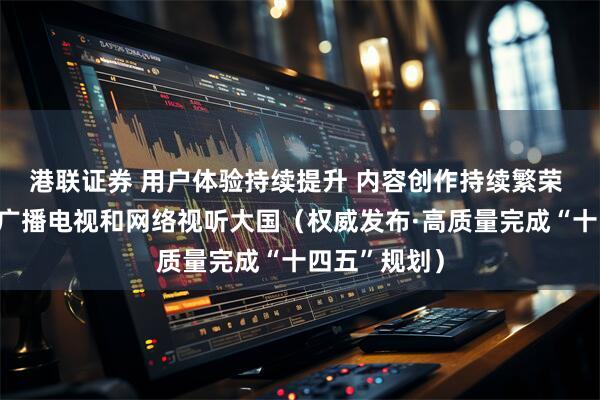 港联证券 用户体验持续提升 内容创作持续繁荣 我国已建成广播电视和网络视听大国（权威发布·高质量完成“十四五”规划）