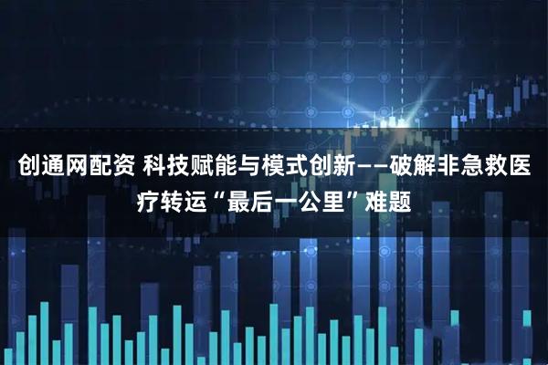 创通网配资 科技赋能与模式创新——破解非急救医疗转运“最后一公里”难题