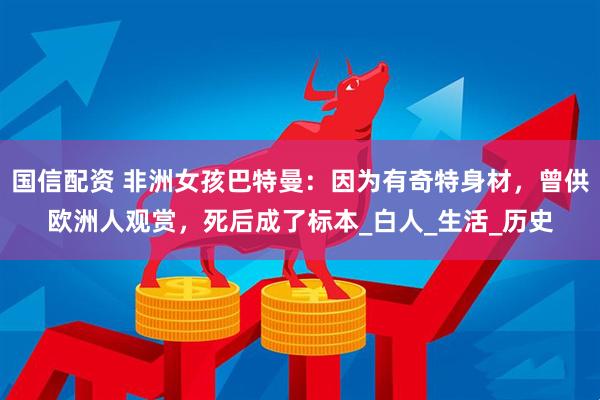 国信配资 非洲女孩巴特曼：因为有奇特身材，曾供欧洲人观赏，死后成了标本_白人_生活_历史