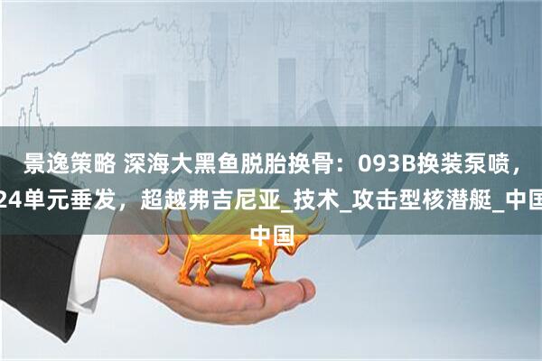 景逸策略 深海大黑鱼脱胎换骨：093B换装泵喷，24单元垂发，超越弗吉尼亚_技术_攻击型核潜艇_中国