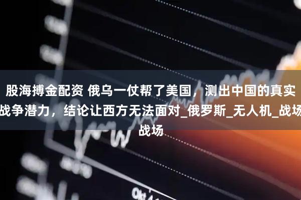股海搏金配资 俄乌一仗帮了美国，测出中国的真实战争潜力，结论让西方无法面对_俄罗斯_无人机_战场