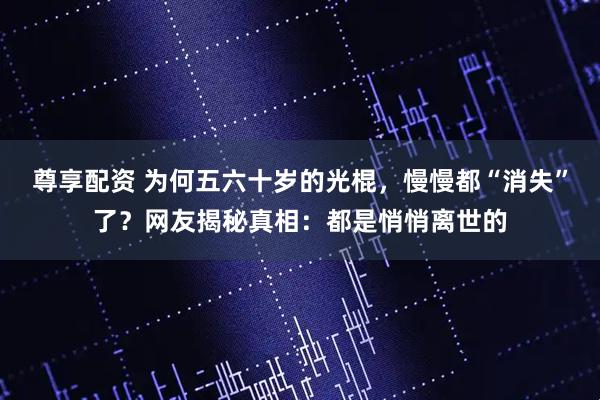 尊享配资 为何五六十岁的光棍，慢慢都“消失”了？网友揭秘真相：都是悄悄离世的