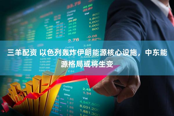 三羊配资 以色列轰炸伊朗能源核心设施，中东能源格局或将生变