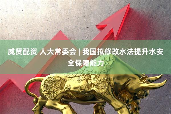 威贤配资 人大常委会 | 我国拟修改水法提升水安全保障能力